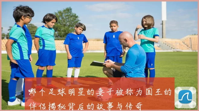 哪个足球明星的妻子被称为国王的伴侣揭秘背后的故事与传奇