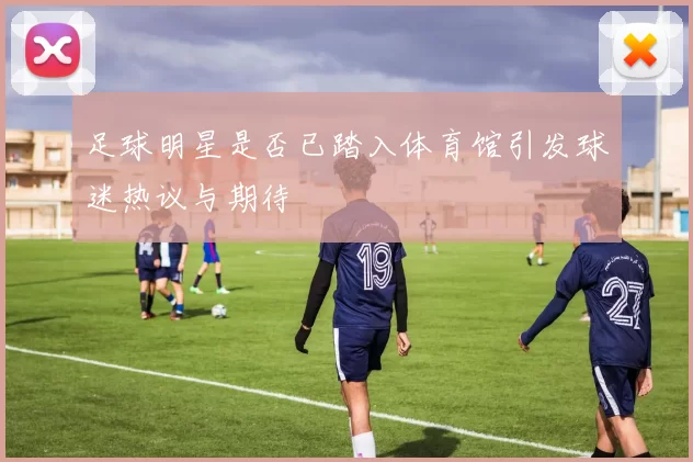 足球明星是否已踏入体育馆引发球迷热议与期待