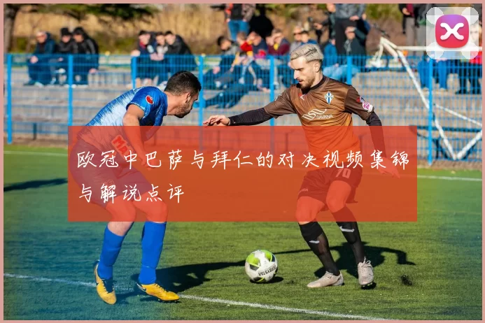 欧冠中巴萨与拜仁的对决视频集锦与解说点评