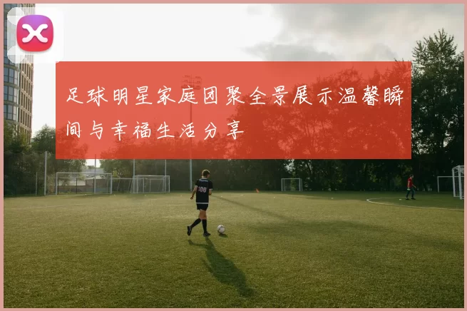足球明星家庭团聚全景展示温馨瞬间与幸福生活分享