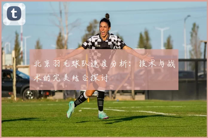 北京羽毛球队速度分析：技术与战术的完美结合探讨