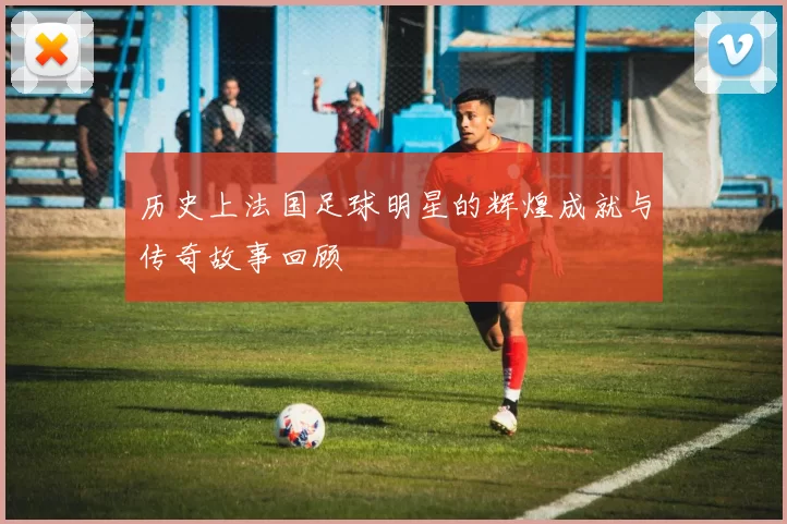 历史上法国足球明星的辉煌成就与传奇故事回顾